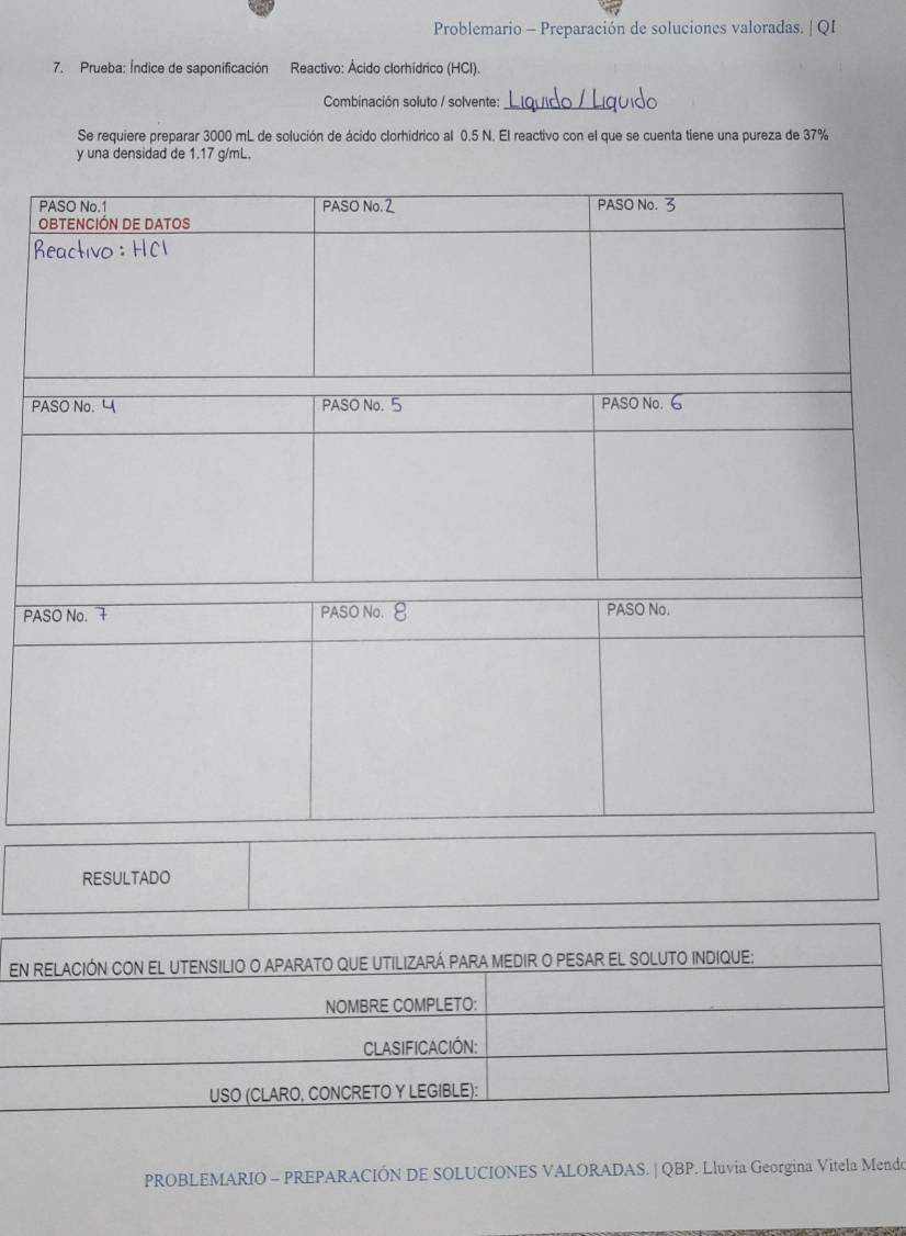 Problemario - Preparación de soluciones valoradas. | QI 
7. Prueba: Índice de saponificación Reactivo: Ácido clorhídrico (HCl). 
Combinación soluto / solvente:_ 
Se requiere preparar 3000 mL de solución de ácido clorhidrico al 0.5 N. El reactivo con el que se cuenta tiene una pureza de 37%
y una densidad de 1.17 g/mL. 
P 
PA 
RESULTADO 
PROBLEMARIO - PREPARACIÓN DE SOLUCIONES VALORADAS. | QBP. Lluvia Georgina Vitela Mendo