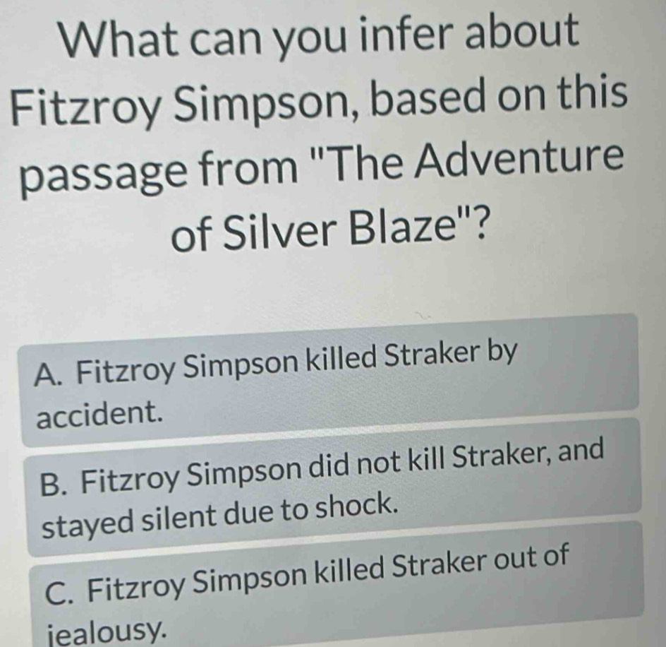 What can you infer about
Fitzroy Simpson, based on this
passage from "The Adventure
of Silver Blaze'?
A. Fitzroy Simpson killed Straker by
accident.
B. Fitzroy Simpson did not kill Straker, and
stayed silent due to shock.
C. Fitzroy Simpson killed Straker out of
iealousy.