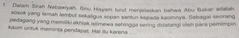 Dalam Sirah Nabawiyah, Ibnu Hisyam turut menjelaskan bahwa Abu Bakar adalah 
sosok yang lemah lembut sekaligus sopan santun kepada kaumnya. Sebagai seorang 
pedagang yang memiliki akhlak istimewa sehingga sering didatangi oleh para pemimpin 
kaum untuk meminta pendapat. Hal itu karena ....