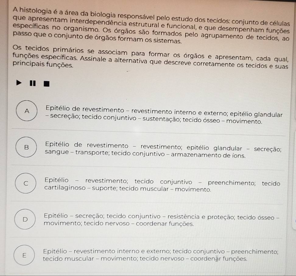 A histologia é a área da biologia responsável pelo estudo dos tecidos: conjunto de células
que apresentam interdependência estrutural e funcional, e que desempenham funções
específicas no organismo. Os órgãos são formados pelo agrupamento de tecidos, ao
passo que o conjunto de órgãos formam os sistemas.
Os tecidos primários se associam para formar os órgãos e apresentam, cada qual,
funções específicas. Assinale a alternativa que descreve corretamente os tecidos e suas
principais funções.
A Epitélio de revestimento - revestimento interno e externo; epitélio glandular
- secreção; tecido conjuntivo - sustentação; tecido ósseo - movimento.
B Epitélio de revestimento - revestimento; epitélio glandular - secreção;
sangue - transporte; tecido conjuntivo - armazenamento de íons.
Epitélio - revestimento; tecido conjuntivo - preenchimento; tecido
C cartilaginoso - suporte; tecido muscular - movimento.
Epitélio - secreção; tecido conjuntivo - resistência e proteção; tecido ósseo -
D movimento; tecido nervoso - coordenar funções.
Epitélio - revestimento interno e externo; tecido conjuntivo - preenchimento;
E tecido muscular - movimento; tecido nervoso - coordenar funções.