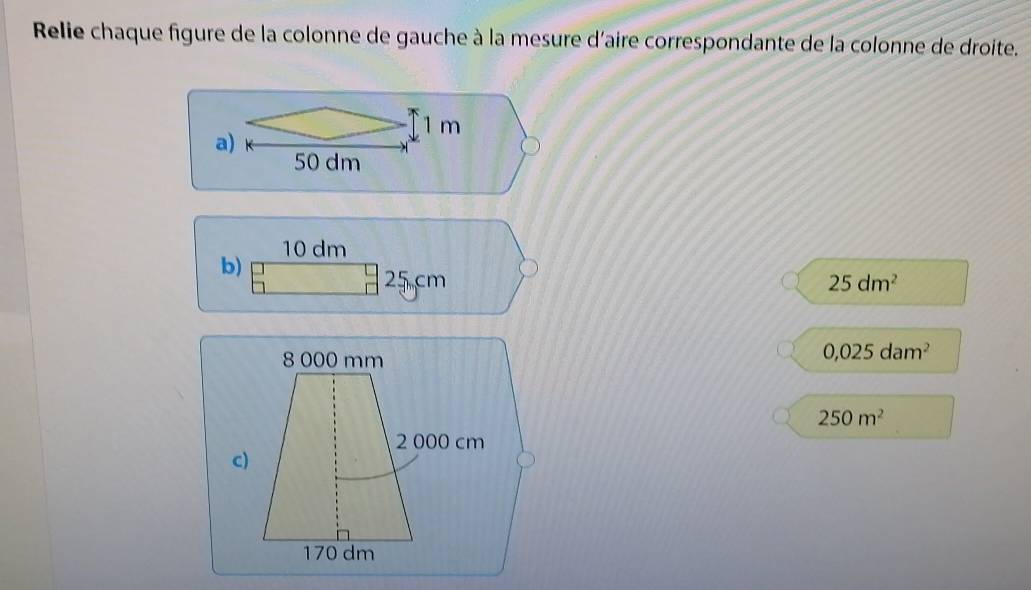 Relie chaque figure de la colonne de gauche à la mesure d'aire correspondante de la colonne de droite.
1 m
a)
50 dm
b) 10 dm
25 cm 25dm^2
0,025dam^2
250m^2