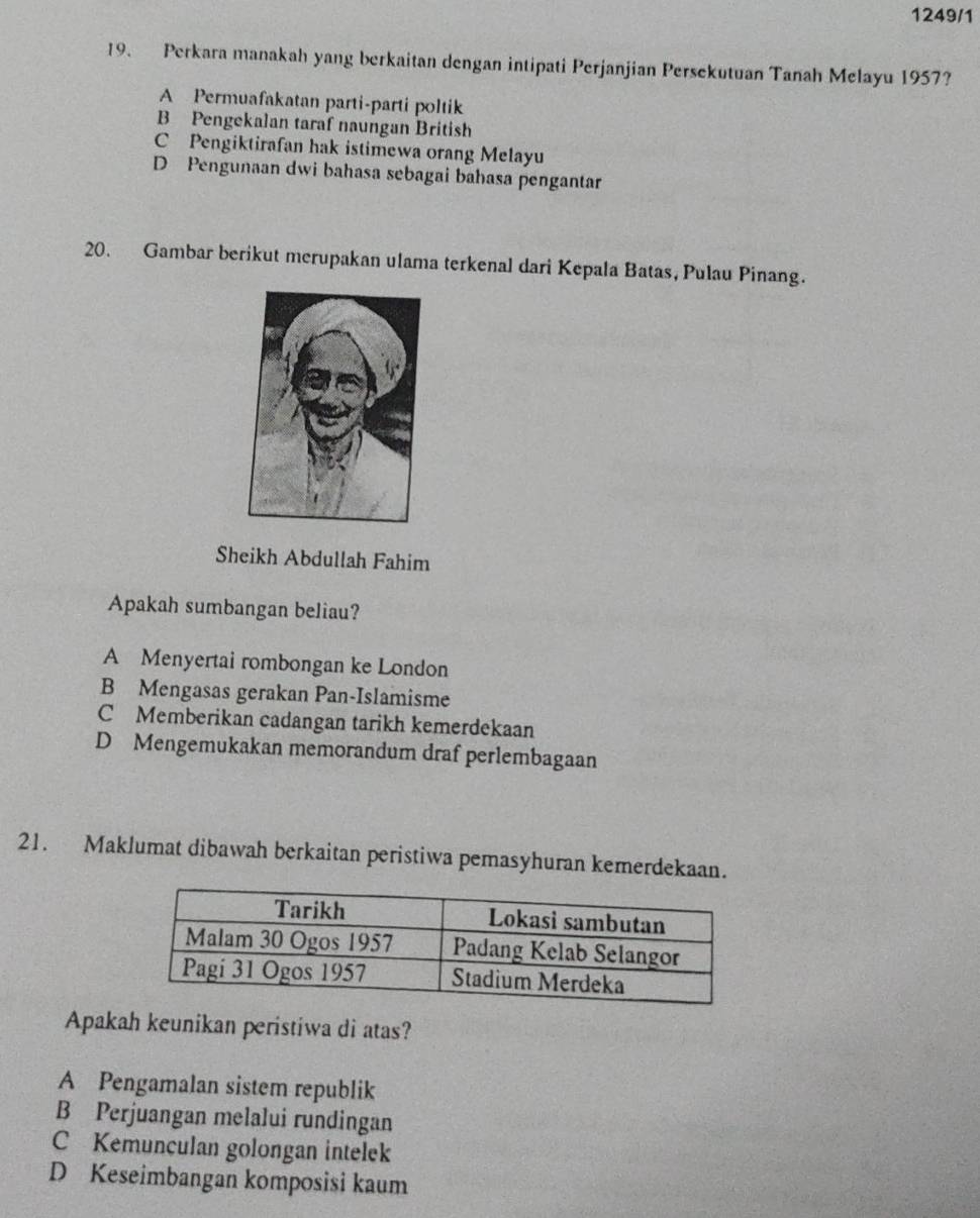 1249/1
19. Perkara manakah yang berkaitan dengan intipati Perjanjian Persekutuan Tanah Melayu 1957?
A Permuafakatan parti-parti poltik
B Pengekalan taraf naungan British
C Pengiktirafan hak istimewa orang Melayu
D Pengunaan dwi bahasa sebagai bahasa pengantar
20. Gambar berikut merupakan ulama terkenal dari Kepala Batas, Pulau Pinang.
Sheikh Abdullah Fahim
Apakah sumbangan beliau?
A Menyertai rombongan ke London
B Mengasas gerakan Pan-Islamisme
C Memberikan cadangan tarikh kemerdekaan
D Mengemukakan memorandum draf perlembagaan
21. Maklumat dibawah berkaitan peristiwa pemasyhuran kemerdekaan.
Apakah keunikan peristiwa di atas?
A Pengamalan sistem republik
B Perjuangan melalui rundingan
C Kemunculan golongan intelek
D Keseimbangan komposisi kaum