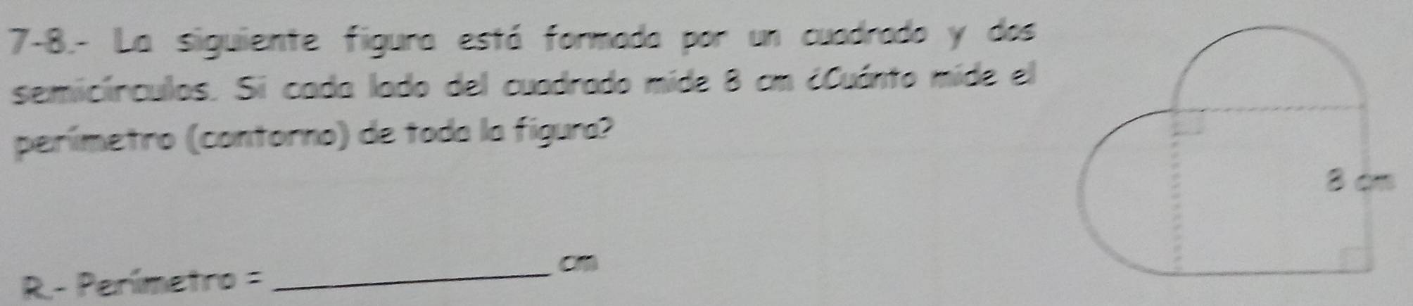 7-8.- La siguiente figura está formada por un cuadrado y dos 
semicírculos. Si cada lado del cuadrado mide 8 cm ¿Cuánto mide el 
perímetro (contorno) de toda la fígura?
R-Penimetro=
_