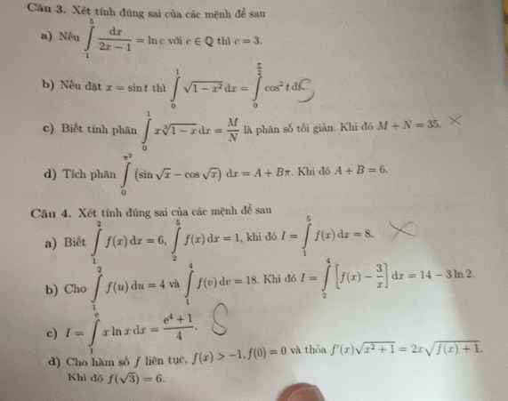 Cầu 3. Xét tính đúng sai của các mệnh để sau
a) Nếu ∈tlimits _1^(5frac dx)2x-1=ln c với c∈ Q thì c=3.
b) Nếu đặt x=sin tth1∈t _0^(1sqrt(1-x^2))dx=∈t _0^((frac π)2)cos^2tdC
c) Biết tính phân ∈tlimits _0^(1xsqrt[3](1-x)dx=frac M)N là phân số tối giản. Khi đó M+N=35.
d) Tích phân ∈tlimits _0^((π ^2))(sin sqrt(x)-cos sqrt(x))dx=A+Bπ. Khi đó A+B=6.
Câu 4. Xét tính đúng sai của các mệnh để sau
a) Biết ∈tlimits _1^(2f(x)dx=6,∈tlimits _2^5f(x)dx=1 , khi đó I=∈tlimits _1^5f(x)dx=8.
b) Cho ∈tlimits _1^2f(u)du=4u 4va∈t _1^4f(v)dv=18. Khi đồ I=∈tlimits _2^4[f(x)-frac 3)x]dx=14-3ln 2.
c) I=∈tlimits _1^(exln xdx=frac e^4)+14.
d) Cho hàm số f liên tục, f(x)>-1,f(0)=0 và thỏa f'(x)sqrt(x^2+1)=2xsqrt(f(x)+1).
Khi đó f(sqrt(3))=6.