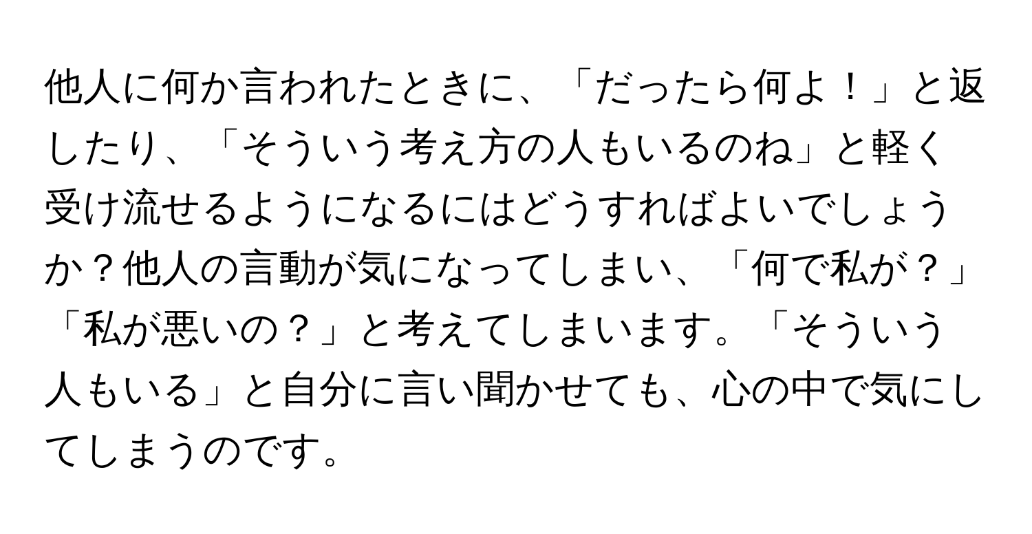 他人に何か言われたときに、「だったら何よ！」と返したり、「そういう考え方の人もいるのね」と軽く受け流せるようになるにはどうすればよいでしょうか？他人の言動が気になってしまい、「何で私が？」「私が悪いの？」と考えてしまいます。「そういう人もいる」と自分に言い聞かせても、心の中で気にしてしまうのです。