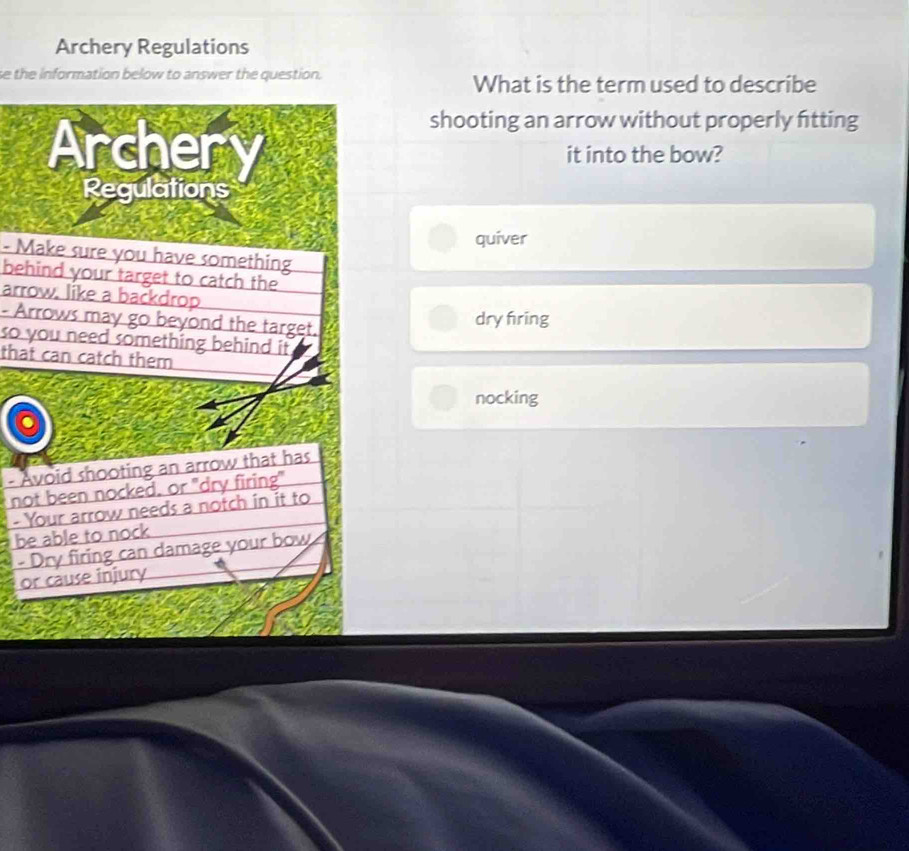 Archery Regulations
e the information below to answer the question. What is the term used to describe
shooting an arrow without properly fitting
Archery it into the bow?
Regulations
quiver
- Make sure you have something
behind your target to catch the
arrow. like a backdrop
- Arrows may go beyond the target.
dry fring
so you need something behind it.
that can catch them
nocking
- Avoid shooting an arrow that has
not been nocked, or "dry firing"
- Your arrow needs a notch in it to
be able to nock 
- Dry firing can damage your bow
or cause injury