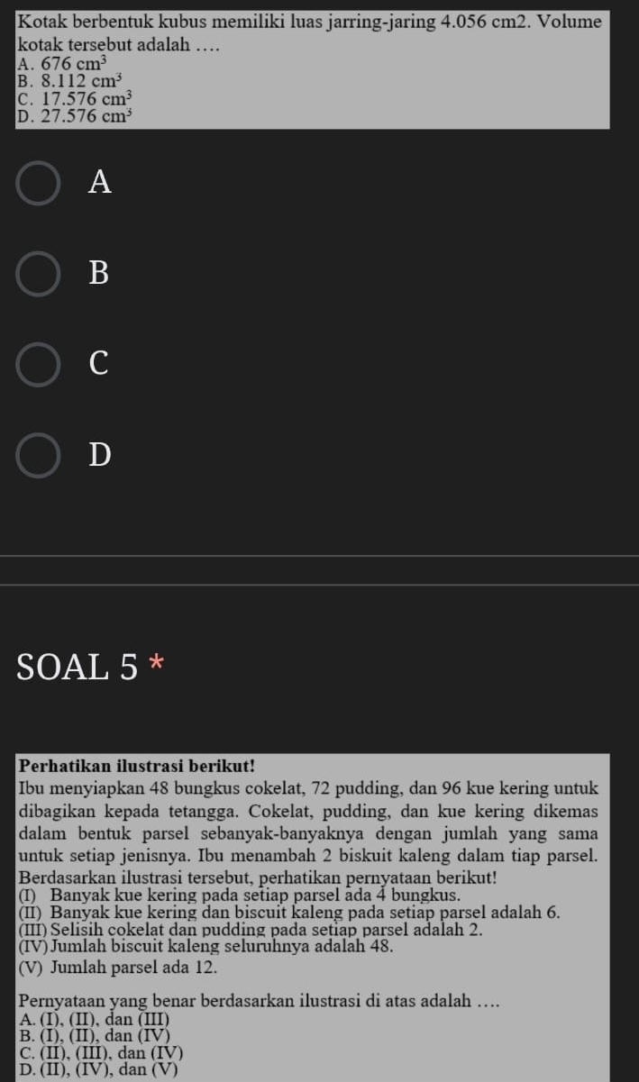 Kotak berbentuk kubus memiliki luas jarring-jaring 4.056 cm2. Volume
kotak tersebut adalah …
A. 676cm^3
B. 8.112cm^3
C. 17.576cm^3
D. 27.576cm^3
A
B
c
D
SOAL 5 *
Perhatikan ilustrasi berikut!
Ibu menyiapkan 48 bungkus cokelat, 72 pudding, dan 96 kue kering untuk
dibagikan kepada tetangga. Cokelat, pudding, dan kue kering dikemas
dalam bentuk parsel sebanyak-banyaknya dengan jumlah yang sama
untuk setiap jenisnya. Ibu menambah 2 biskuit kaleng dalam tiap parsel.
Berdasarkan ilustrasi tersebut, perhatikan pernyataan berikut!
(I) Banyak kue kering pada setiap parsel ada 4 bungkus.
(II) Banyak kue kering dan biscuit kaleng pada setiap parsel adalah 6.
(III) Selisih cokelat dan pudding pada setiap parsel adalah 2.
(IV) Jumlah biscuit kaleng seluruhnya adalah 48.
(V) Jumlah parsel ada 12.
Pernyataan yang benar berdasarkan ilustrasi di atas adalah ….
A. (I), (II), dan (III)
B. (I), (II), dan (IV)
C. (II), (III), dan (IV)
D. (II), (IV), dan (V)