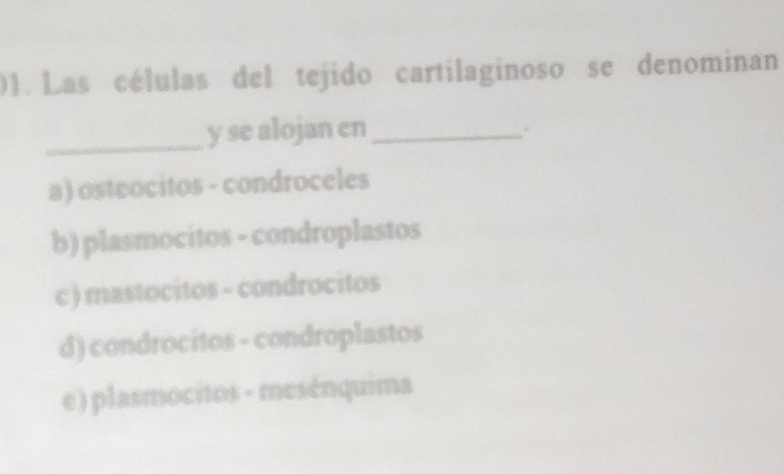 Las células del tejido cartilaginoso se denominan
_y se alojan en_
.
a) osteocitos - condroceles
b) plasmocitos - condroplastos
c ) mastocitos - condrocitos
d) condrocitos - condroplastos
e) plasmocitos - mesénquima