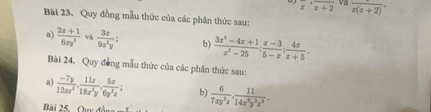 overline x^(,overline x+2) va frac x(x+2). 
Bài 23. Quy đồng mẫu thức của các phân thức sau: 
a)  (2x+1)/6xy^3  và  3x/9x^2y ;  (3x^2-4x+1)/x^2-25 ;  (x-3)/5-x ;  4x/x+5 . 
b) 
Bài 24. Quy đồng mẫu thức của các phân thức sau: 
a)  (-7y)/12xz^2 ,  11z/18x^2y ,  5x/6y^2z ; 
b)  6/7xy^2z ,  11/14x^2y^3z^3 . 
Bài 25. Quy đồn