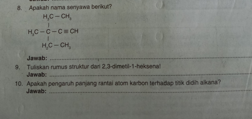 Apakah nama senyawa berikut?
H_3C-Cequiv  H_2-Cequiv CHH_H_3C-CH_3
Jawab: 
_ 
9. Tuliskan rumus struktur dari 2,3 -dimetil- 1 -heksena! 
Jawab: 
_ 
_ 
10. Apakah pengaruh panjang rantai atom karbon terhadap titik didih alkana? 
Jawab: