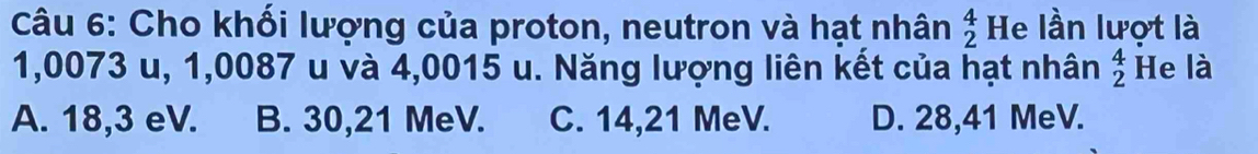 Cho khối lượng của proton, neutron và hạt nhân beginarrayr 4 2endarray He lần lượt là
1,0073 u, 1,0087 u và 4,0015 u. Năng lượng liên kết của hạt nhân beginarrayr 4 2endarray He là
A. 18,3 eV. B. 30,21 MeV. C. 14,21 MeV. D. 28,41 MeV.