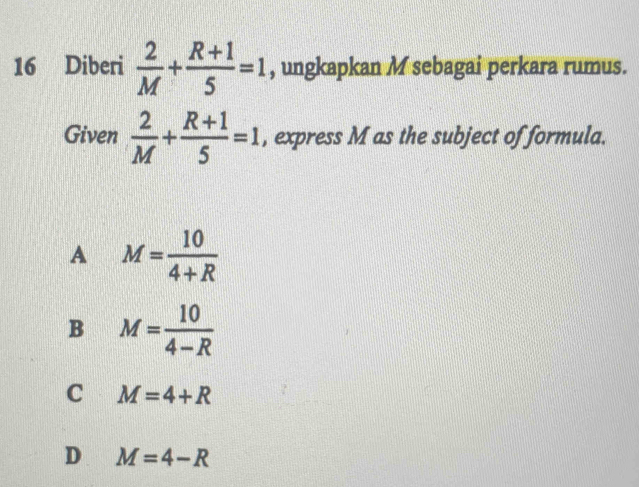 Diberi  2/M + (R+1)/5 =1 , ungkapkan M sebagai perkara rumus.
Given  2/M + (R+1)/5 =1 , express M as the subject of formula.
A M= 10/4+R 
B M= 10/4-R 
C M=4+R
D M=4-R