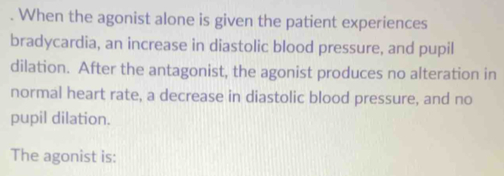 When the agonist alone is given the patient experiences 
bradycardia, an increase in diastolic blood pressure, and pupil 
dilation. After the antagonist, the agonist produces no alteration in 
normal heart rate, a decrease in diastolic blood pressure, and no 
pupil dilation. 
The agonist is: