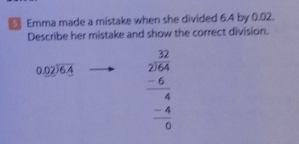 Emma made a mistake when she divided 6.4 by 0.02.
Describe her mistake and show the correct division.
beginarrayr 0.02encloselongdiv 6.4endarray beginarrayr 32 2encloselongdiv 164 hline 4 -6 hline 4 hline 0endarray