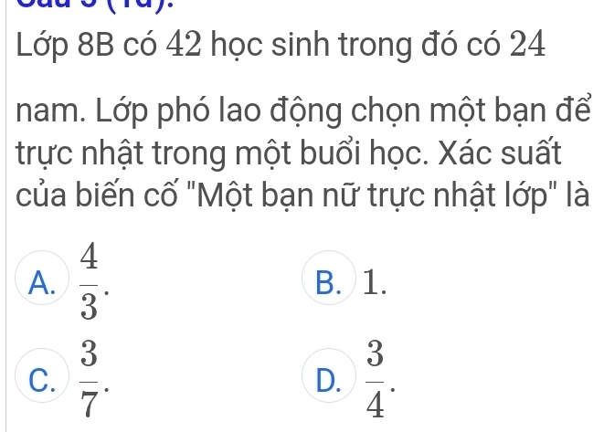 ay.
Lớp 8B có 42 học sinh trong đó có 24
nam. Lớp phó lao động chọn một bạn để
trực nhật trong một buổi học. Xác suất
của biến cố "Một bạn nữ trực nhật lớp" là
A.  4/3 . B. 1.
C.  3/7 .  3/4 . 
D.