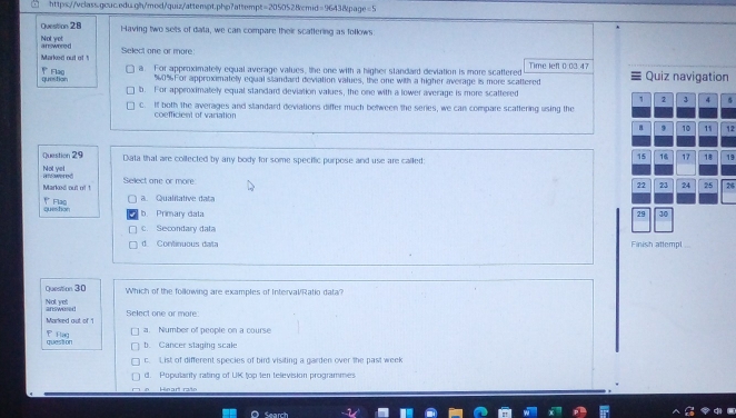 Having two sets of data, we can compare their scattering as follows
Not yet answored
Marked out of ! Select one or more:
question Fla0 a. For approximatelly equal average values, the one with a higher standard deviation is more scattered Time left 0:03 47 Quiz navigation
% 0% For approximatelly equal slandard deviation values, the one with a higher average is more scattered
b. For approximately equal standard deviation values, the one with a lower average is more scattered
1 2 3 5
c. If both the averages and standard deviations differ much between the series, we can compare scaftering using the
coefficient of variation
a 9 10 11 12
Question 29 Data that are collected by any body for some specific purpose and use are called:
15 16 17 18 19
Not yet andwered
Marked out of ! Sellect one or more
22 23 24 25
Flão a Quli tiv at 26
queshon b. Primary data 29 10
c. Secondary data
d. Continuous diata Finish attempl
Question 30 Which of the following are examples of Interval/Ratio data?
answered Not yet
Marked out of '1 Select one or more:
a. Number of people on a course
P Flag question
b. Cancer staging scale
c. List of different species of bird visiting a garden over the past week
d. Populanty rating of UK top ten television programmes
Search