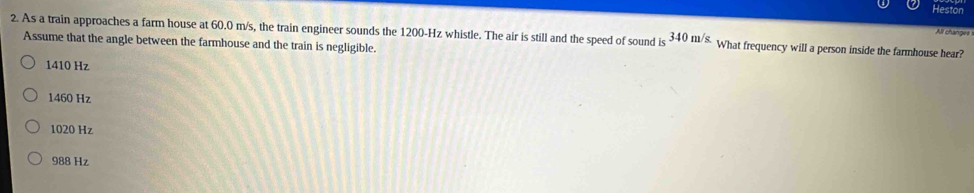 Heston
All changes
2. As a train approaches a farm house at 60.0 m/s, the train engineer sounds the 1200-Hz whistle. The air is still and the speed of sound is 340m/s What frequency will a person inside the farmhouse hear?
Assume that the angle between the farmhouse and the train is negligible.
1410 Hz
1460 Hz
1020 Hz
988 Hz