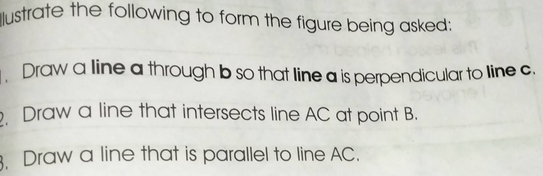 llustrate the following to form the figure being asked: 
Draw a line a through b so that line a is perpendicular to line c. 
. Draw a line that intersects line AC at point B. 
3. Draw a line that is parallel to line AC.