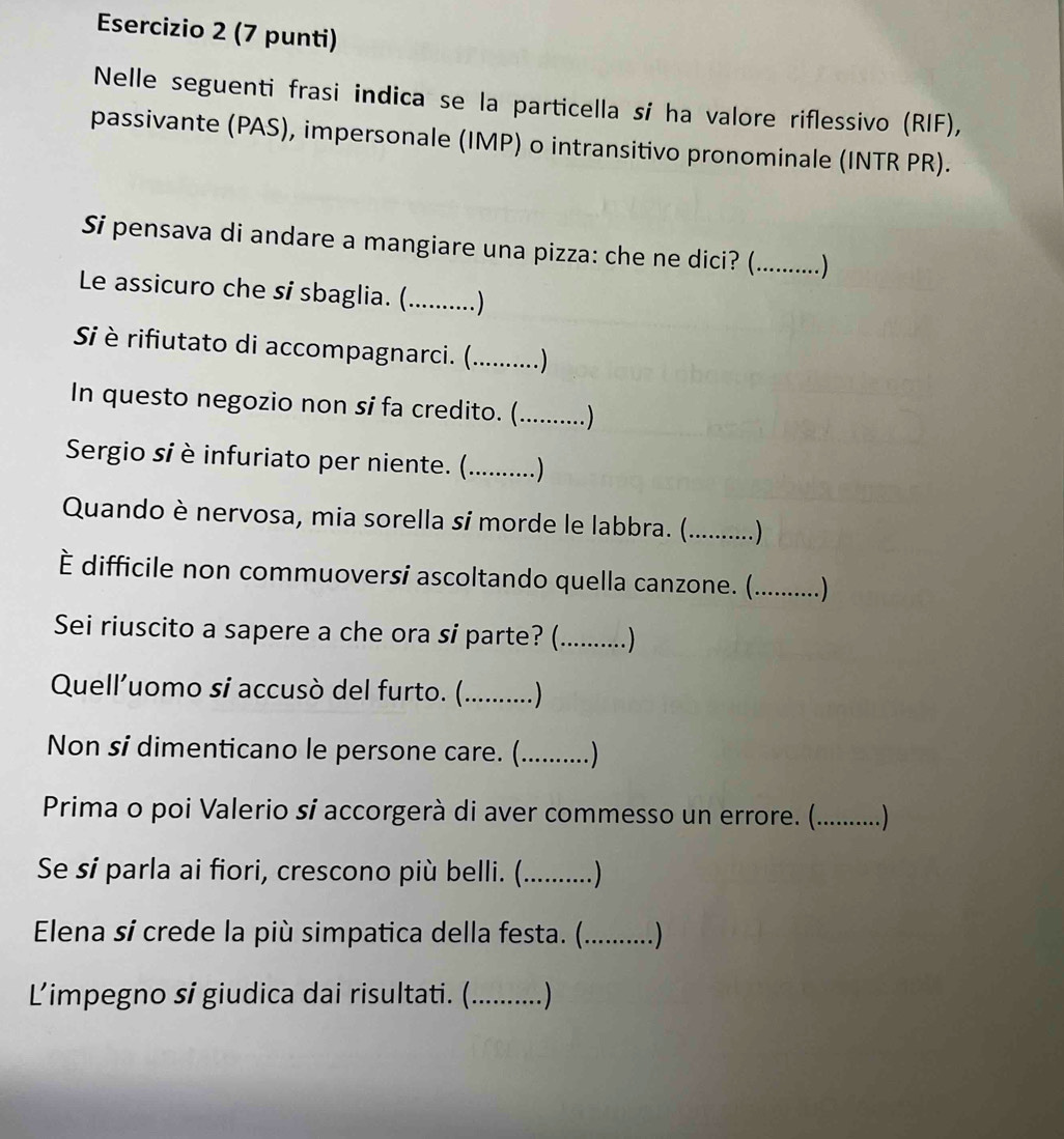 (7 punti) 
Nelle seguenti frasi indica se la particella sí ha valore riflessivo (RIF), 
passivante (PAS), impersonale (IMP) o intransitivo pronominale (INTR PR). 
Si pensava di andare a mangiare una pizza: che ne dici? (_ ..) 
Le assicuro che si sbaglia. (_ _ 
Si è rifiutato di accompagnarci. (............) 
In questo negozio non si fa credito. (. ..........) 
Sergio sí è infuriato per niente. (._ 
Quando è nervosa, mia sorella sí morde le labbra. (._ …) 
È difficile non commuoversi ascoltando quella canzone. (._ .) 
Sei riuscito a sapere a che ora si parte? ( _. ) 
Quell'uomo si accusò del furto. (._ ..) 
Non si dimenticano le persone care. (_ ) 
Prima o poi Valerio sí accorgerà di aver commesso un errore. (._ ....) 
Se sí parla ai fiori, crescono più belli. (._ 
Elena sí crede la più simpatica della festa. (._ 
Limpegno sí giudica dai risultati. (._