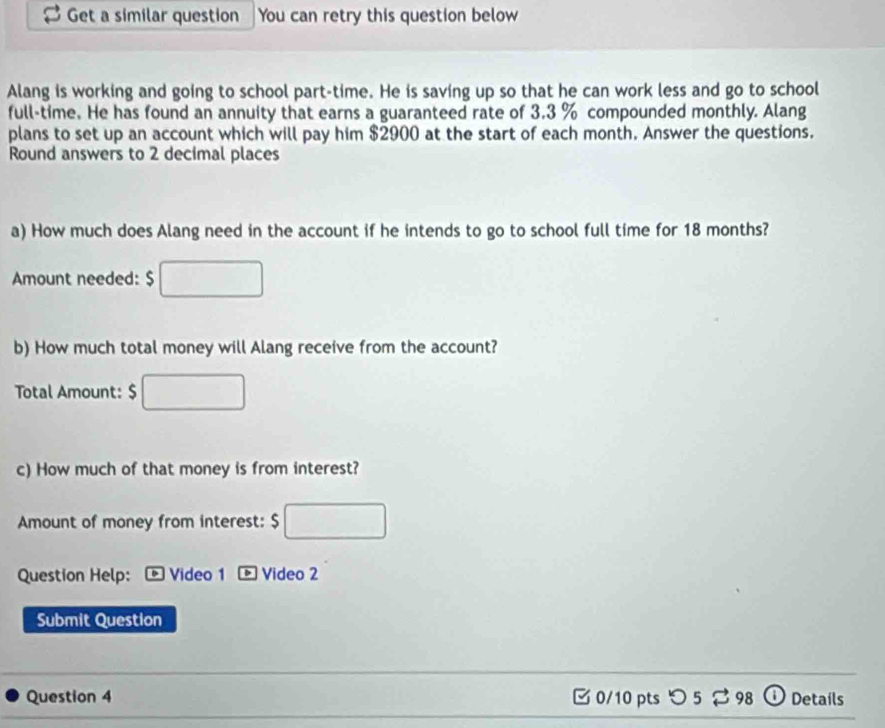 Get a similar question You can retry this question below 
Alang is working and going to school part-time. He is saving up so that he can work less and go to school 
full-time. He has found an annuity that earns a guaranteed rate of 3.3 % compounded monthly. Alang 
plans to set up an account which will pay him $2900 at the start of each month. Answer the questions. 
Round answers to 2 decimal places 
a) How much does Alang need in the account if he intends to go to school full time for 18 months? 
Amount needed: $
b) How much total money will Alang receive from the account? 
Total Amount: $
c) How much of that money is from interest? 
Amount of money from interest: s 
Question Help: Video 1 Video 2 
Submit Question 
Question 4 0/10 pts つ 5 ⇄ 98 Detaíls