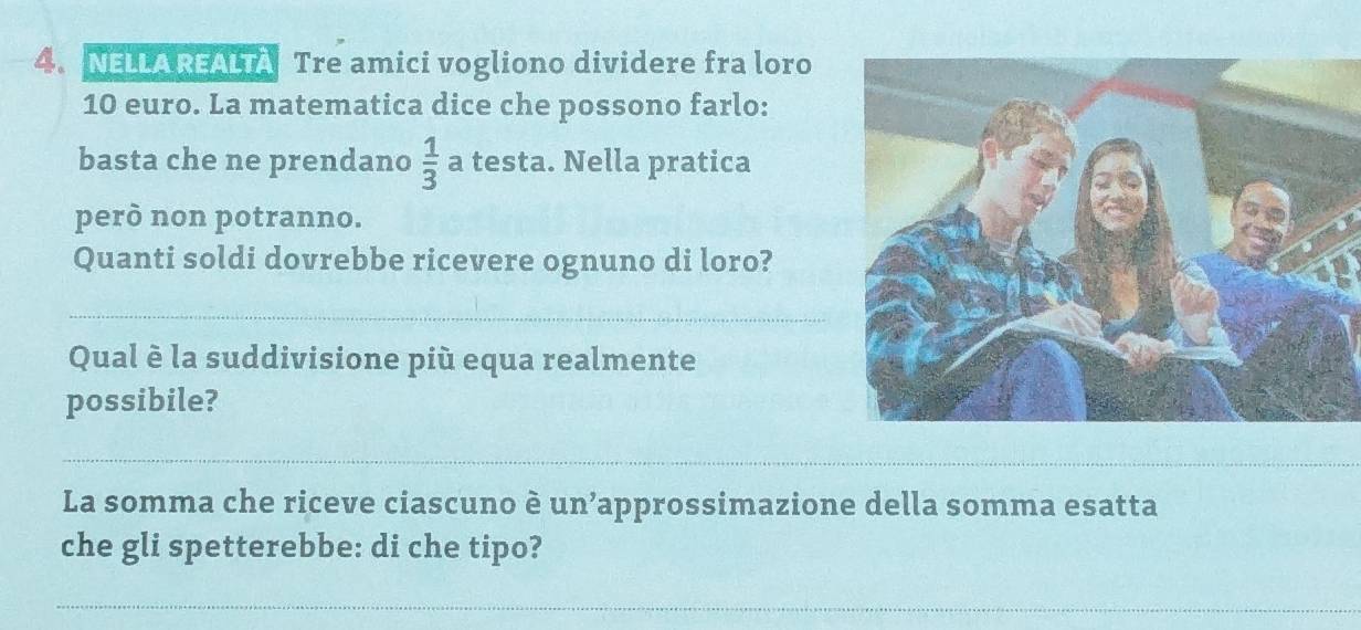 NELLAREALTA Tre amici vogliono dividere fra loro
10 euro. La matematica dice che possono farlo: 
basta che ne prendano  1/3  a testa. Nella pratica 
però non potranno. 
Quanti soldi dovrebbe ricevere ognuno di loro? 
_ 
Qual è la suddivisione più equa realmente 
possibile? 
_ 
La somma che riceve ciascuno è un’approssimazione della somma esatta 
che gli spetterebbe: di che tipo? 
_