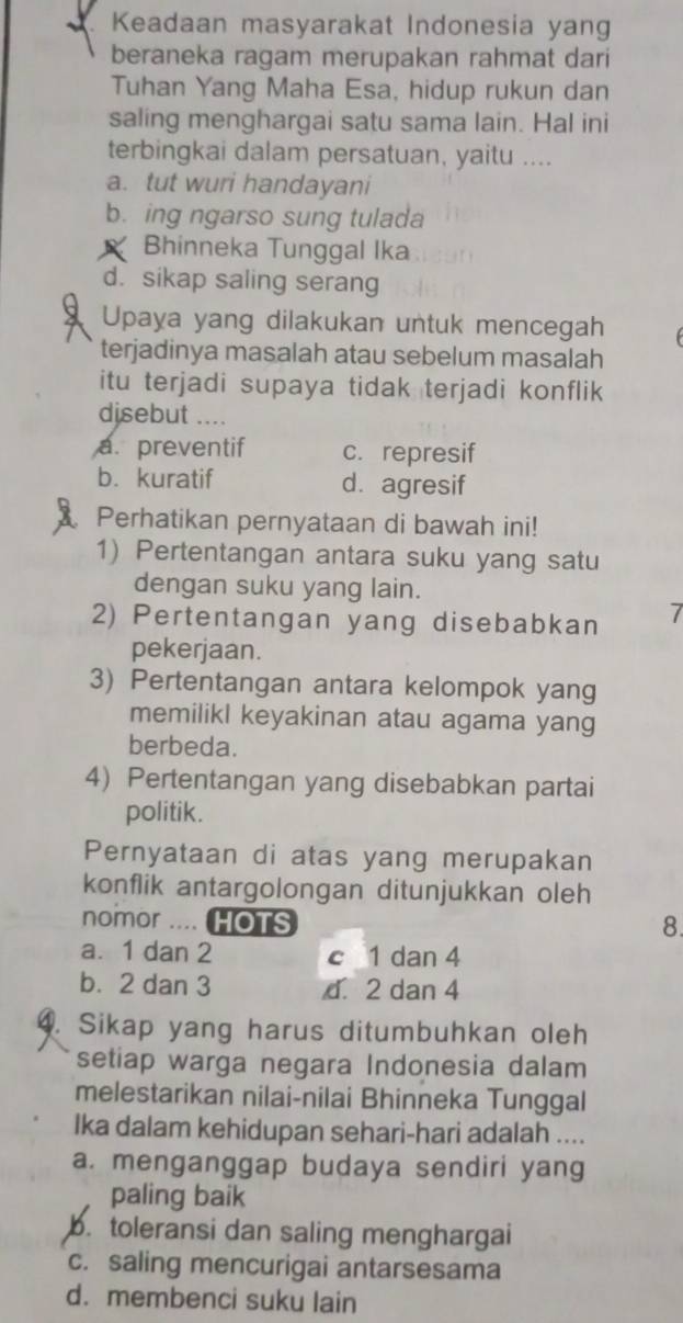 Keadaan masyarakat Indonesia yang
beraneka ragam merupakan rahmat dari
Tuhan Yang Maha Esa, hidup rukun dan
saling menghargai satu sama lain. Hal ini
terbingkai dalam persatuan, yaitu ....
a. tut wuri handayani
b. ing ngarso sung tulada
Bhinneka Tunggal Ika
d. sikap saling serang
Upaya yang dilakukan untuk mencegah
terjadinya masalah atau sebelum masalah
itu terjadi supaya tidak terjadi konflik
disebut ....
a. preventif c. represif
b. kuratif d. agresif
Perhatikan pernyataan di bawah ini!
1) Pertentangan antara suku yang satu
dengan suku yang lain.
2) Pertentangan yang disebabkan 7
pekerjaan.
3) Pertentangan antara kelompok yang
memilikl keyakinan atau agama yang
berbeda.
4) Pertentangan yang disebabkan partai
politik.
Pernyataan di atas yang merupakan
konflik antargolongan ditunjukkan oleh
nomor .... HOTS 8.
a. 1 dan 2 c 1 dan 4
b. 2 dan 3 d. 2 dan 4
4. Sikap yang harus ditumbuhkan oleh
setiap warga negara Indonesia dalam
melestarikan nilai-nilai Bhinneka Tunggal
Ika dalam kehidupan sehari-hari adalah ....
a. menganggap budaya sendiri yang
paling baik
b. toleransi dan saling menghargai
c. saling mencurigai antarsesama
d. membenci suku lain