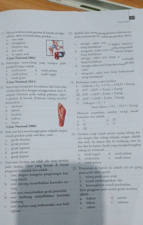 147
Salem Gernk
17. Jika persendian pada gambar di bawah ini dige- 22. Apabila kira menbbang generasi sebelumnya.
rakkan. akan menimbulkan gerakan ....
a. satu arah maka mekanisme keı, beberapa gerakan Bionic
b. menggeliar
c. berporos duaa. sinergis, yakni oto
d. dua arah'ti begitu. menurut
trisep berelaksasi
e. ke segala arahb. antagonis, yakni otot tris ereka yang masih Sekerja dengan
(Ujian Nasional 2002)bisep berelaksasi
18. Hubungan antartulang yang terdapat pada c. sinergis, yakni otot trisep b. an bionik
bisep berelaksasi
pangkal lengan adalah ....
d. sinergis, yakni otot bisep dan trisep i dan
a sendi putar d sendi pelana traksi
b. sendi peluru e. sendi engsel e. antagonis, yakni otot bisep berkontral
c. sendi geser trisep berelaksasi
(Ujian Nasional 2011)
19. Seseorang mengalami kecelakaan lalu lintas dan 23. Perhatikan reaksi-reaksi berikut. Energi
I. Glukosa +O_2to 6O_2+6H_2O+
setelah diperiksa dengan menggunakan sinar X, II. ATP+ADPto Fosfor+E ergi
Enerp
tampak kelainan pada tulang pahanya seper- III ATPto ADP+Fosfor+ ∠
ti gambar di bawah. Kelainan tulang tersebut IV ADPto AMP+Fosfor+I nergi
dinamakan ....
V.
a. skoliosis Glikogen+O_2to
b. kifosis Asam laktar +CO_2+H_2O+ Energi
c. lordosis Menurut asumsimu, sumber energi untuk
d. fraktur kontraksi otot adalah      d. ⅣV
e. fisura e. V
(Ujian Nasional 2006) b. II a. I
20. Pada saat kita menelungkupkan telapak tangan, c. Ⅲ
terjadi gerakan pada otot kita, yaitu … 24. Gerakan yang terjadi antara ujung tulang ibu
a. gerak ekstensi jari tangan dan tulang telapak tangan adalah
b. gerak pronasi dua arah, ke depan dan ke belakang atau ke
c. gerak supinasi kiri dan ke kanan, Sendi yang menghubungkan
d. gerak elevasi rulang ini termasuk ....
e. gerak depresi a. sendi engsel d. sendi pelana
21. Otot-otot berikut ini tidak ada yang melekat b. sendi putar e. sendi peluru e. sendi rotasi
pada rangka. Otot yang berada di bawah
pengaruh kehendak kita adalah … 25. Pernyataan di bawah ini adalah ciri-ciri gang-
a. otot sfingter mengatur pengosongan kan- guan pada sistem gerak
tong kemih 1. tulang patah atau retak;
b. otot jantung menyebabkan kontraksi jan- 2. terjadi pembengkakan; dan
tung 3. kemungkinan terjadi perdarahan.
c. otot usus menyebabkan gerak peristaltik Jenis gangguan pada sistem gerak tersebut
d. otot lambung menyebabkan kontraksi adalah … d. artritis
lambung a. fraktur
e. otot rambut yang berkontraksi saat kedi- b. kifosis e. nekrosa
c. rakitis
nginan