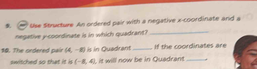 Use Structure An ordered pair with a negative x-coordinate and a 
negative y-coordinate is in which quadrant?_ 
10. The ordered pair (4,-8) is in Quadrant _If the coordinates are 
switched so that it is (-8,4), , it will now be in Quadrant_