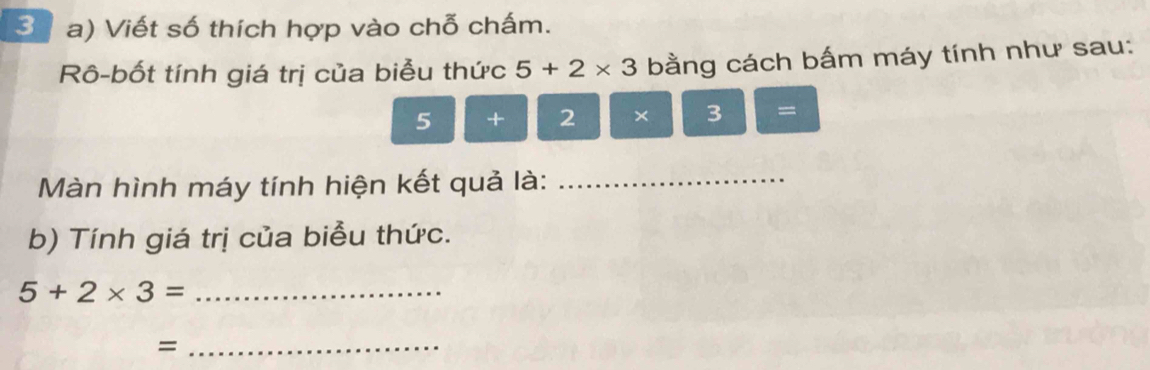 3 ( a) Viết số thích hợp vào chỗ chấm. 
Rô-bốt tính giá trị của biểu thức 5+2* 3 bằng cách bấm máy tính như sau:
5 + 2 × 3 =
Màn hình máy tính hiện kết quả là:_ 
b) Tính giá trị của biểu thức. 
_ 5+2* 3=
_=