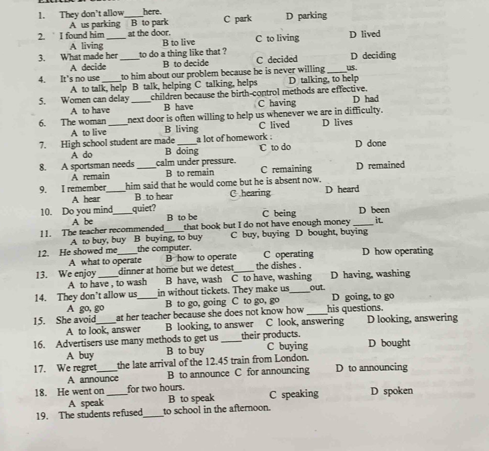 They don’t allow_ here.
A us parking  B to park C park D parking
2. I found him _at the door. D lived
A living B to live C to living
3. What made her _to do a thing like that ? D deciding
A decide B to decide C decided
4. It’s no use_ to him about our problem because he is never willing. _us.
A to talk, help B talk, helping C talking, helps D talking, to help
5. Women can delay _children because the birth-control methods are effective.
A to have B have C having D had
6. The woman _next door is often willing to help us whenever we are in difficulty.
A to live B living C lived D lives
7. High school student are made _a lot of homework .
A do B doing C to do D done
8. A sportsman needs_ calm under pressure.
A remain B to remain C remaining D remained
9. I remember_ him said that he would come but he is absent now.
A hear B_to hear C hearing D heard
10. Do you mind_ quiet? D been
A be B to be C being
11. The teacher recommended _that book but I do not have enough money _it
A to buy, buy B buying, to buy C buy, buying D bought, buying
12. He showed me_ the computer. D how operating
A what to operate B how to operate C operating
13. We enjoy _dinner at home but we detest_ the dishes .
A to have , to wash B have, wash C to have, washing D having, washing
14. They don’t allow us_ in without tickets. They make us_ out.
A go, go B to go, going C to go, go D going, to go
15. She avoid_ at her teacher because she does not know how _his questions.
A to look, answer B looking, to answer C look, answering D looking, answering
16. Advertisers use many methods to get us _their products.
A buy B to buy
C buying D bought
17. We regret_ the late arrival of the 12.45 train from London.
A announce B to announce C for announcing D to announcing
18. He went on _for two hours.
A speak B to speak C speaking D spoken
19. The students refused_ to school in the afternoon.