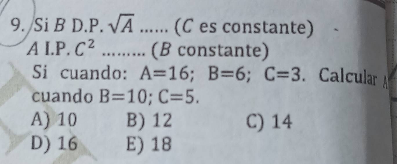 Si B D.P. sqrt(A)... (C es constante)
A I.P. C^2......... (B constante)
Si cuando: A=16; B=6; C=3. Calcular 
cuando B=10; C=5.
A) 10 B) 12 C) 14
D) 16 E) 18