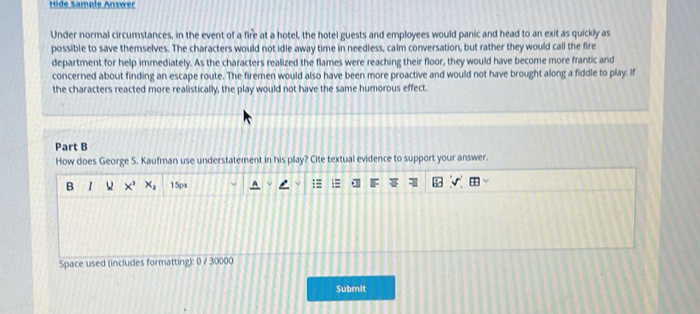 Hide Sample Answer 
Under normal circumstances, in the event of a fire at a hotel, the hotel guests and employees would panic and head to an exit as quickly as 
possible to save themselves. The characters would not idle away time in needless, calm conversation, but rather they would call the fire 
department for help immediately. As the characters realized the flames were reaching their floor, they would have become more frantic and 
concerned about finding an escape route. The firemen would also have been more proactive and would not have brought along a fiddle to play. If 
the characters reacted more realistically, the play would not have the same humorous effect. 
Part B 
How does George S. Kaufman use understatement in his play? Cite textual evidence to support your answer. 
B I X^2 X_2 15px
Space used (includes formatting): 0 / 30000
Submit