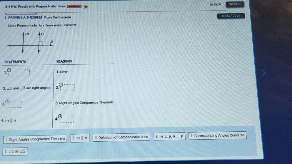 3-4 HW: Proofs with Perpendicular Lines 00:19:00 TURM IN 
6 PROVING A THEOREM Prove the theorem. SHOW TOOLS 
Lines Perpendicular to a Transversal Theorem 
STATEMENTS REASONS 
1. 
1. Given 
2. ∠ 1 and ∠ 2 are right angles. 2. 
3. 3. Right Angles Congruence Theorem 
4. 7 ||n
4. 
§ Right Angles Congruence Theorem | m ||n # Definition of perpendicular lines = m⊥ p, n⊥ p # Corresponding Angles Converse
∠ 1≌ ∠ 2