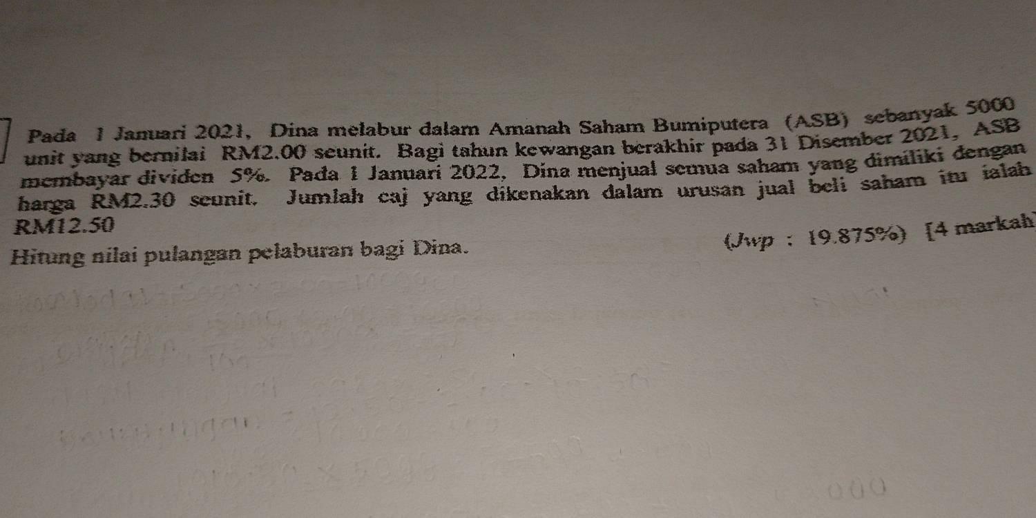 Pada 1 Januari 2021, Dina melabur dalam Amanah Saham Bumiputera (ASB) sebanyak 5000
unit yang bernilai RM2.00 seunit. Bagi tahun kewangan berakhir pada 31 Disember 2021, ASB 
membayar dividen 5%. Pađa 1 Januari 2022, Dina menjual semua saham yang dimiliki dengan 
harga RM2.30 seunit. Jumlah caj yang dikenakan dalam urusan jual beli saham itu ialah
RM12.50
Hitung nilai pulangan pelaburan bagi Dina. 
(Jwp : 19.875%) [4 markah