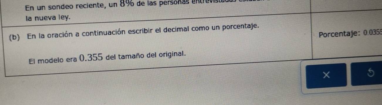 En un sondeo reciente, un 8% de las personas entrevista 
Ia nueva ley. 
(b) En la oración a continuación escribir el decimal como un porcentaje. 
Porcentaje: 0.0355
El modelo era 0.355 del tamaño del original. 
5