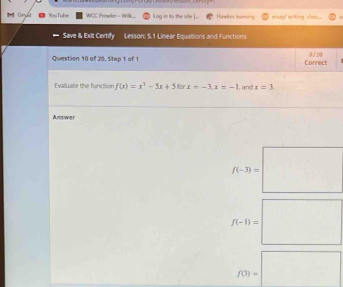 Gmsl You Tube WCC Promler - Wilke. Log in to the site ... Hawkes learing essay! writing chec... 
Save & Exit Certify Lesson: 5.1 Linear Equations and Functions 
8/20 
Question 10 of 20, Step 1 of 1 Correct 
Evaluate the function f(x)=x^3-5x+5 for x=-3, x=-1 , and x=3. 
Answer
f(-3)=□
f(-1)=□
f(3)=□