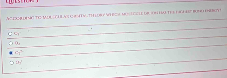 Queston 3
AcCordinG TO molecular orbital theory which molecule or ion has the highest bond energy?
O_2^(-
O_2)
O_2^(2-)
O_2°