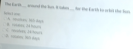 The Earth_ around the Sun. It takes_ for the Earth to orbit the Sun.
Select one:
A. revolves; 365 days
B. rotates; 24 hours
C. revolves; 24 hours
D. rotates; 365 days