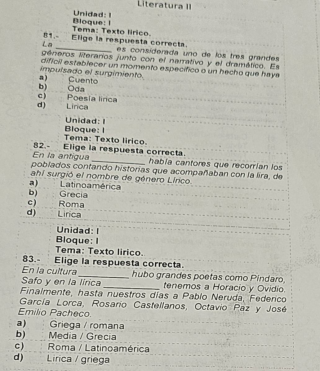 Literatura II
Unidad: 1
Bloque: I
Tema: Texto lirico.
81.- Elige la respuesta correcta.
La _es considerada uno de los três grandes
géneros literarios junto con el narrativo y el dramático. Es
dificil establecer un momento especifico o un hecho que haya
impulsado el surgimiento.
a) Cuento
b) Oda
c) Poesía lirica
d) Lirica
Unidad: I
Bloque: I
Tema: Texto lirico.
82.- Elige la respuesta correcta.
En la antigua _había cantores que recorrían los
poblados contando historias que acompañaban con la lira, de
ahí surgió el nombre de género Lírico.
a) Latino a mérica
b) Grecia
c) Roma
d) Lirica
Unidad: I
Bloque: I
Tema: Texto lirico.
83.- Elige la respuesta correcta.
En la cultura _hubo grandes poetas como Píndaro,
Safo y en la lírica _tenemos a Horacio y Ovidio.
Finalmente, hasta nuestros días a Pablo Neruda, Federico
García Lorca, Rosario Castellanos, Octavio Paz y José
Emilio Pacheco.
a) Griega / romana
b) Media / Grecia
c) Roma / Latinoamérica
d) Lirica / griega