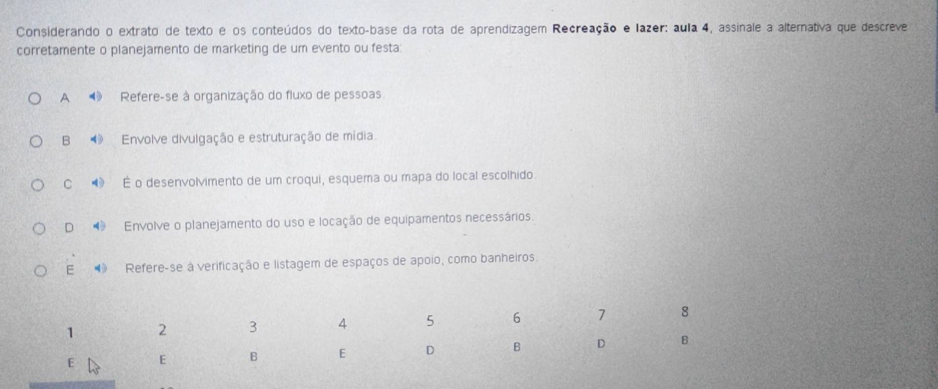 Considerando o extrato de texto e os conteúdos do texto-base da rota de aprendizagem Recreação e lazer: aula 4, assinale a alternativa que descreve
corretamente o planejamento de marketing de um evento ou festa:
A Refere-se à organização do fluxo de pessoas
B Envolve divulgação e estruturação de mídia.
C É o desenvolvimento de um croqui, esquema ou mapa do local escolhido.
D Envolve o planejamento do uso e locação de equipamentos necessários.
E Refere-se à verificação e listagem de espaços de apoio, como banheiros.