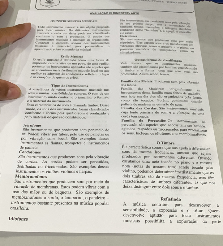 RX  FASE C TURNO NOITE
AVALIAÇÃO IV BIMESTRE- ARTE
São instrumentos que produzem sons pela vibração
OS INSTRUMENTOS MUSICAIS de seu prôprio corpo, sem a necessidade de
Todo instrumento musical é um objeto projetado nenhuma tensão. Exemplos: o triângulo (também
para tocar música. Há diferentes instrumentos conhecido como "ferrinhos'), o agogô, o chocalho
musicais e cada um deles pode ser classificado e o caxixi.
conforme o som é produzido. O estudo dos Eletrofones
instrumentos musicais é chamado de organologia. São instrumentos que produzem sons por meio
Conhecer o contexto sonoro dos instrumentos eletrônico. Eles captam sons e os transformam em
musicais é essencial para potencializar o vibrações elétricas como a guitarra e o piano, ou
aprendizado sobre o mundo da música! sintetizadores. possuem memória de computador como os
Estilo Musical
O estilo musical é definido como uma forma de Outras formas de classificação
expressão caraterística de um povo, de uma região, Vale destacar que os instrumentos musicais
portanto, os instrumentos aplicados são aqueles que também são classificados por famílias considerando
se encontram mais facilmente naquele local ou que o timbre e a forma com que seus sons são
melhor se adaptam às condições e refletem o lugar produzidos. Assim sendo, temos:
e as emoções de quem os criou.  Família dos Metais: Produzem som pela vibração
Tipos de Instrumentos dos lábios.
A existência de vários instrumentos musicais nos  Família das Madeiras: Originalmente os
leva a muitas possibilidades sonoras. O som de um instrumentos dessa família eram feitos de madeira,
instrumento muda conforme o tamanho, o formato mas hoje em dia eles são organizados pela forma
e o material do instrumento. como são tocados. Porém, continuam usando
Essa característica do som é chamada timbre. Desse palheta de madeira na emissão do som.
modo, os sons dos instrumentos foram classificados  Família das Cordas: São instrumentos musiçais
conforme a forma pela qual o som é produzido e cuja fonte primária de som é a vibração de uma
corda tensionada.
pelo material de que são constituídos.  Família da Percussão: Os instrumentos de
Aerofones percussão são aqueles que necessitam ser batidos,
São instrumentos que produzem som por meio do agitados, raspados ou friccionados para produzirem
ar. Podem vibrar por tubos, pelo uso de palhetas ou os sons. Incluem os idiofones e os membranofones.
por vibração com bocal. São exemplos desses
O Timbre
instrumentos as flautas, trompetes e instrumentos  É a característica sonora que nos ajuda a diferenciar
de palheta
Cordofones sons da mesma frequência, mesmo que sejam
São instrumentos que produzem sons pela vibração produzidos por instrumentos diferentes. Quando
de cordas. As cordas podem ser percutidas, escutamos uma nota tocada no piano e a mesma
dedilhadas ou friccionadas. São exemplos desses nota (notas do mesmo tom) sendo tocada pelo
instrumentos os violões, violinos e harpas. violino, podemos determinar imediatamente que os
Membranofones dois timbres são da mesma frequência, mas têm
São instrumentos que produzem som por meio da características de timbres diferentes. O que nos
vibração de membranas. Estes podem vibrar com o deixa distinguir entre dois sons é o timbre.
uso das mãos ou de baquetas. São exemplos de
membranofones o surdo, o tamborim, o pandeiro - Refletindo
instrumentos bastante presentes na música popular A música contribui para desenvolver a
brasileira. sensibilidade, a expressão e o ritmo. Quem
desenvolve aptidão para tocar instrumentos
Idiofones musicais possibilita a exploração da parte