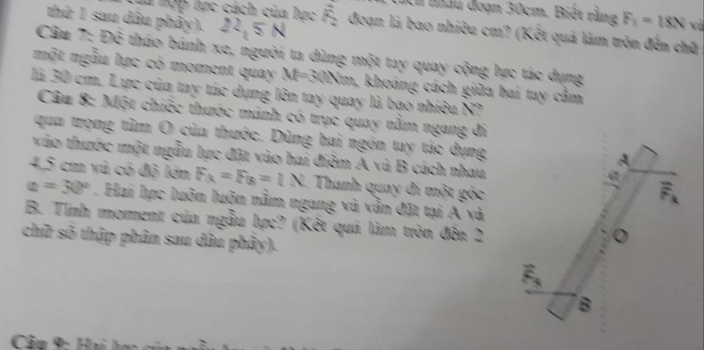 nhâu đoạn 30cm. Biệt rằng F_1=18N và 
thứ 1 sau dâu phây). 22 5 N 
T hợp lực cách của lực vector F_2 đoạn là bao nhiêu cm? (Kết quả làm tròn đến chữ 
Câu 7: Để tháo bánh xe, người ta dùng một tay quay cộng lực tác dụng 
một ngẫu lực có moment quay M=30Nm, khoảng cách giữa bai tay cầm 
là 30 cm. Lực của tay tác dụng lên tay quay là bạo nhiêu N? 
Câu 8: Một chiếc thước mảnh có trục quay nằm ngang đi 
qua trọng tâm O của thước. Dùng hai ngón tay tác dụng 
vào thước một ngẫu lực đặt vào hai điểm A và B cách nhau
4,5 cm vũ có độ lớn F_x=F_B=1N Thanh quay đi một góc
a=30°. Hai lực luôn luôn nằm ngang và vẫn đặt tại Á và 
B. Tính moment của ngẫu lực? (Kết quá làm tròn đến 2
chữ số thập phân sau dầu phây).
