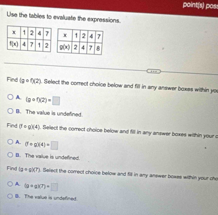 point(s) poss
Use the tables to evaluate the expressions.
Find (gcirc f)(2). Select the correct choice below and fill in any answer boxes within you
A. (gcirc f)(2)=□
B. The value is undefined.
Find (fcirc g)(4). Select the correct choice below and fill in any answer boxes within your c
A. (fcirc g)(4)=□
B. The value is undefined.
Find (gcirc g)(7). Select the correct choice below and fill in any answer boxes within your cho
A. (gcirc g)(7)=□
B. The value is undefined.