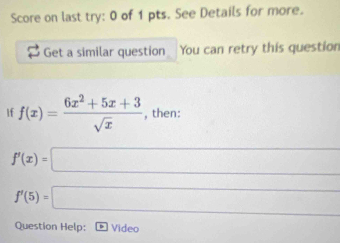 Score on last try: 0 of 1 pts. See Details for more. 
Get a similar question You can retry this question 
If f(x)= (6x^2+5x+3)/sqrt(x)  , then:
f'(x)=□
∴ △ ADC=∠ B)AB
f'(5)=□
Question Help: Video