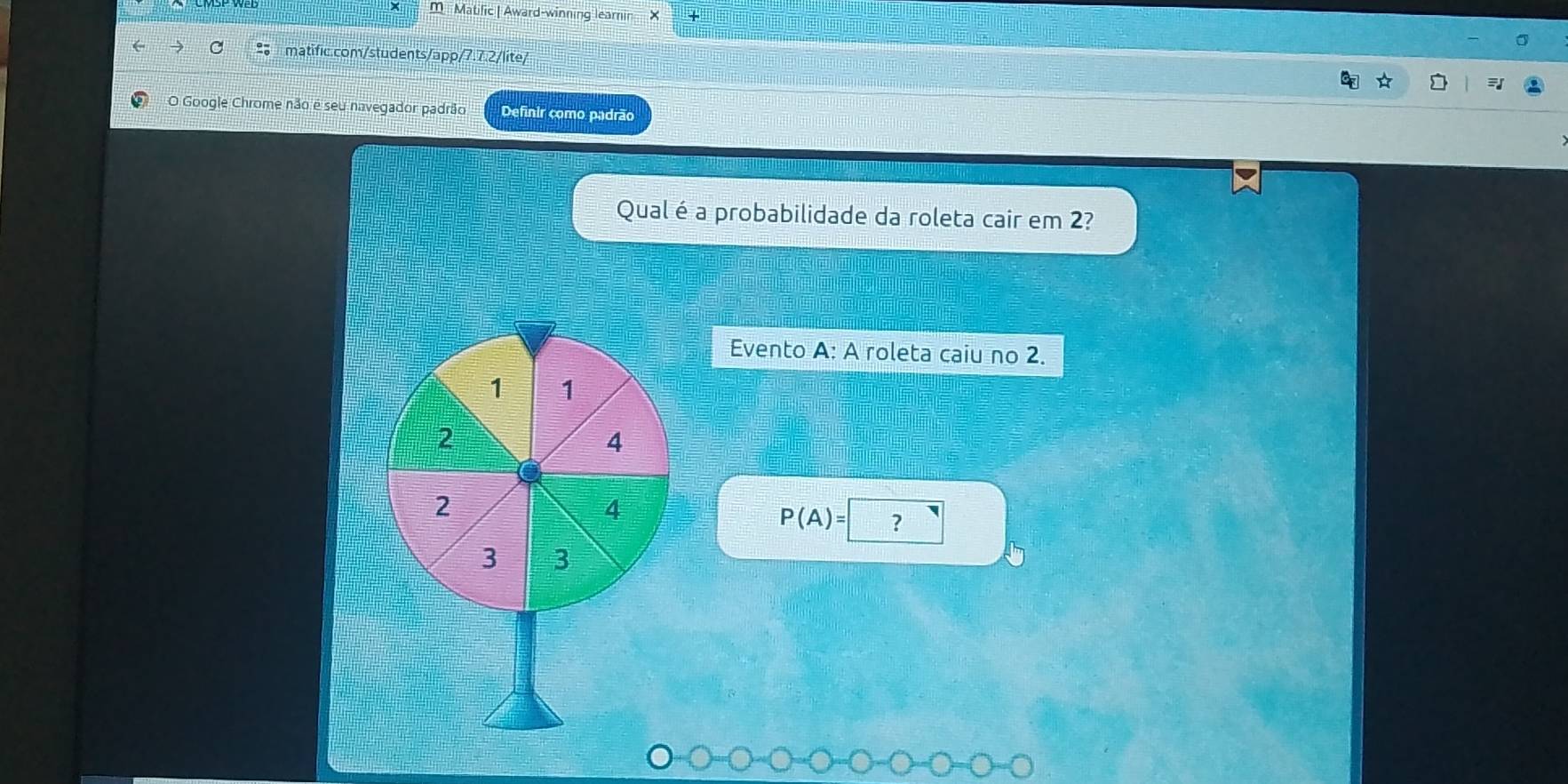 Matific | Award-winning learin X 
C matific.com/students/app/7.7.2/lite/ 
O Google Chrome não é seu navegador padrão Definir como padrão 
Qual é a probabilidade da roleta cair em 2? 
= o m e 
= x- m _ 
Evento A: A roleta caiu no 2.
1 1
2
4
2
4
P(A)= ?
3 3