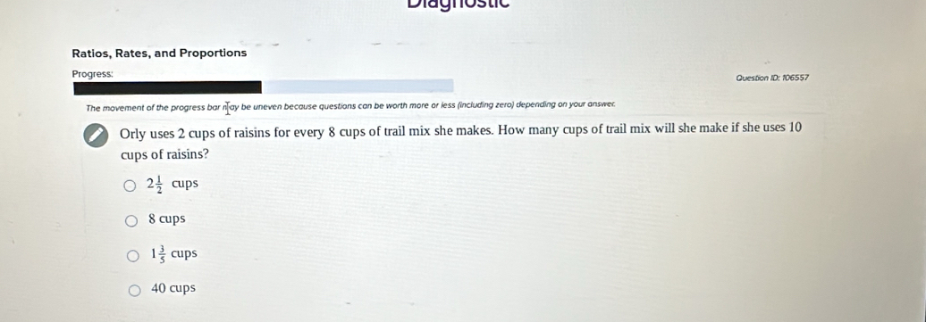 Diagnostic
Ratios, Rates, and Proportions
Progress:
Question ID: 106557
The movement of the progress bar n ay be uneven because questions can be worth more or less (including zero) depending on your answer.
Orly uses 2 cups of raisins for every 8 cups of trail mix she makes. How many cups of trail mix will she make if she uses 10
cups of raisins?
2 1/2 cups
8 cups
1 3/5 cups
40 cups