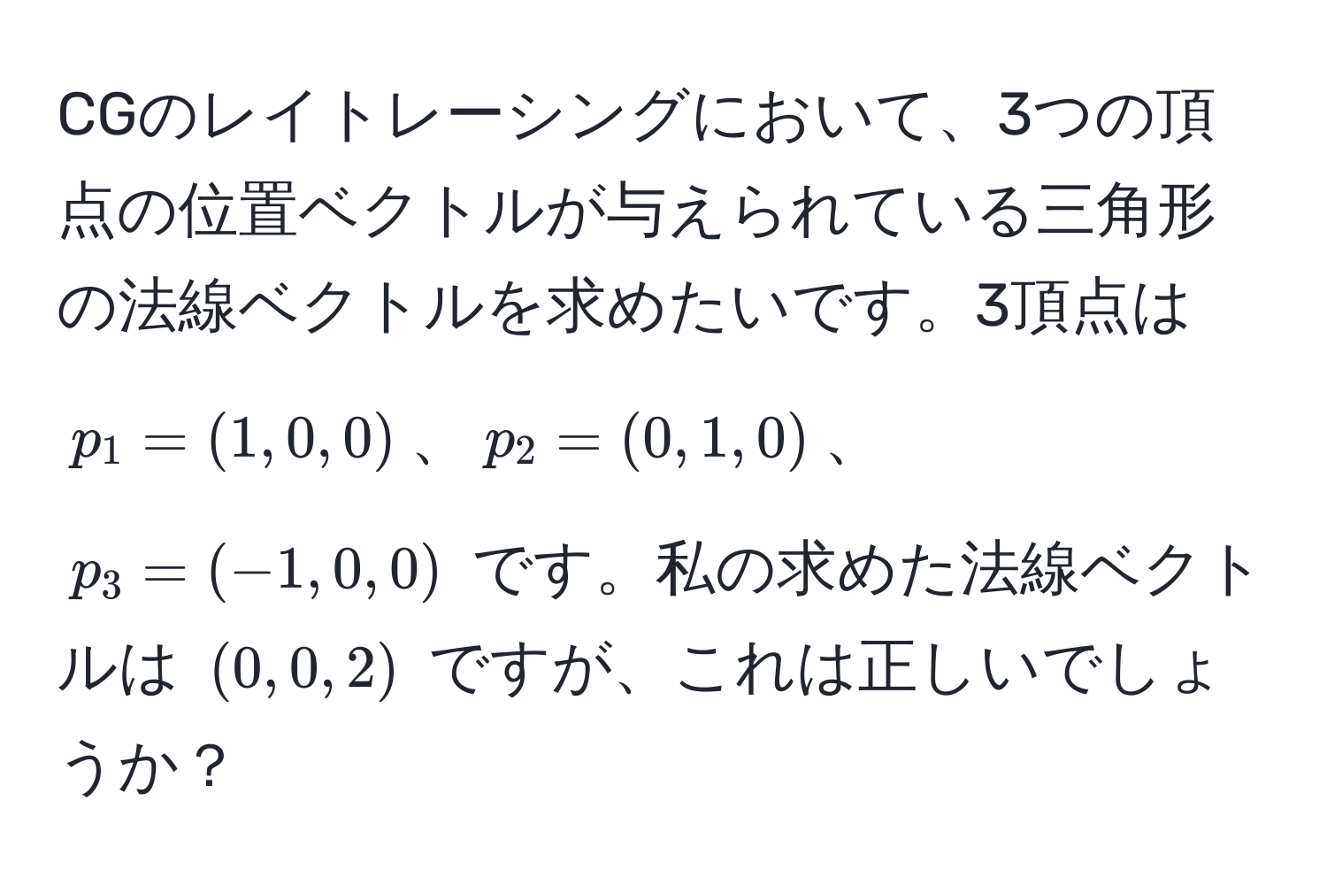 CGのレイトレーシングにおいて、3つの頂点の位置ベクトルが与えられている三角形の法線ベクトルを求めたいです。3頂点は $p_1 = (1, 0, 0)$、$p_2 = (0, 1, 0)$、$p_3 = (-1, 0, 0)$ です。私の求めた法線ベクトルは $(0, 0, 2)$ ですが、これは正しいでしょうか？