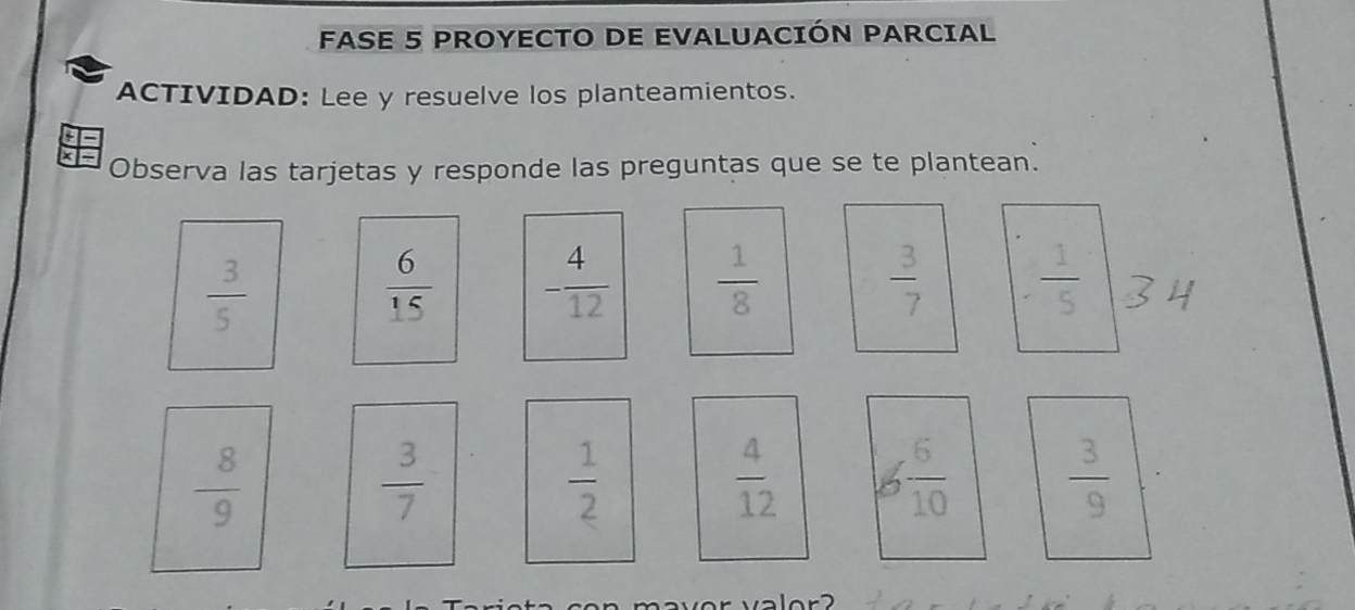 FASE 5 PROYECTO DE EVALUACIÓN PARCIAL 
ACTIVIDAD: Lee y resuelve los planteamientos. 
×- Observa las tarjetas y responde las preguntas que se te plantean.
 3/5 
 6/15  - 4/12   1/8   3/7   1/5 
 8/9 
 3/7 
 1/2 
 4/12  6 6/10   3/9 