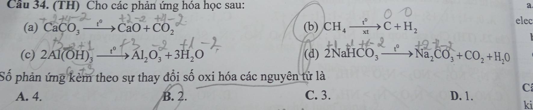 (TH) Cho các phản ứng hóa học sau: a
(a) CaCO_3xrightarrow t^0CaO+CO_2 (b) CH_4xrightarrow t^0C+H_2
elec
(c) 2Al(OH)_3xrightarrow t^0Al_2O_3+3H_2O (d) 2NaHCO_3xrightarrow t^0 Na_2CO_3+CO_2+H_2O
Số phản ứng kèm theo sự thay đổi số oxi hóa các nguyên tử là
C
A. 4. B. 2. C. 3. D. 1.
ki