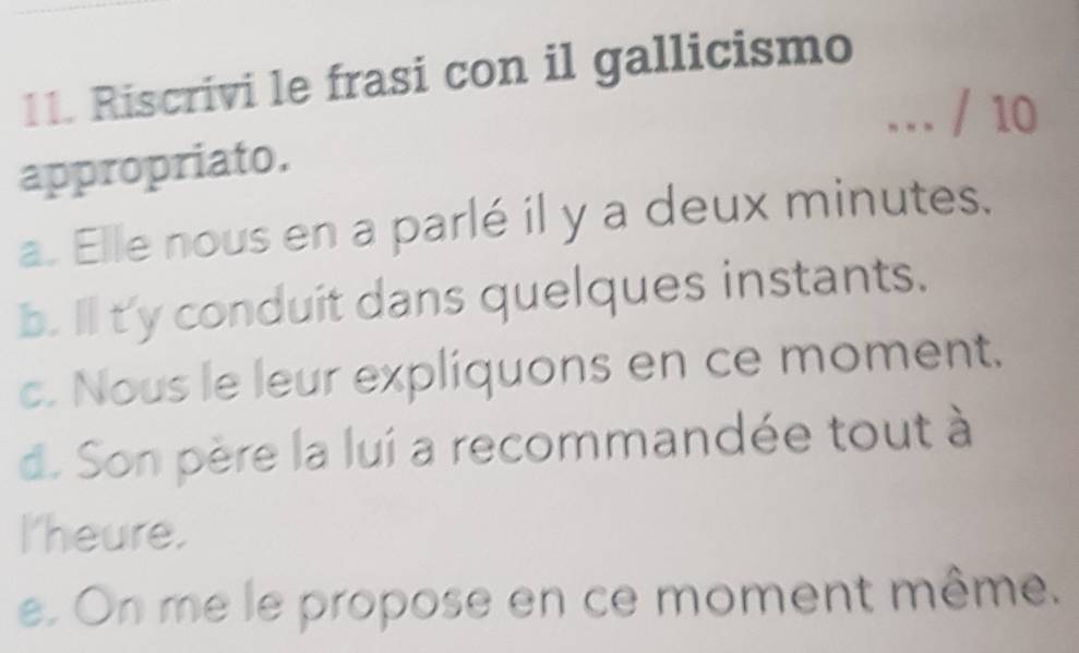 Riscrivi le frasi con il gallicismo
…. / 10
appropriato.
a. Elle nous en a parlé il y a deux minutes.
b. Il t'y conduit dans quelques instants.
c. Nous le leur expliquons en ce moment.
d. Son père la lui a recommandée tout à
I'heure.
e. On me le propose en ce moment même.